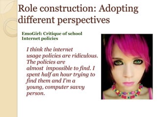 Role construction: Adopting
different perspectives
EmoGirl: Critique of school
Internet policies

I think the internet
usage policies are ridiculous.
The policies are
almost impossible to find. I
spent half an hour trying to
find them and I'm a
young, computer savvy
person.

 