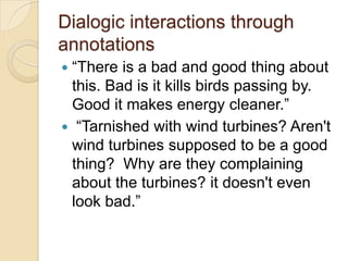 Dialogic interactions through
annotations
―There is a bad and good thing about
this. Bad is it kills birds passing by.
Good it makes energy cleaner.‖
 ―Tarnished with wind turbines? Aren't
wind turbines supposed to be a good
thing? Why are they complaining
about the turbines? it doesn't even
look bad.‖


 