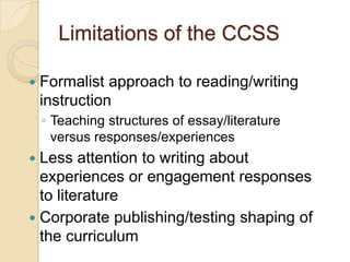 Limitations of the CCSS


Formalist approach to reading/writing
instruction
◦ Teaching structures of essay/literature
versus responses/experiences

Less attention to writing about
experiences or engagement responses
to literature
 Corporate publishing/testing shaping of
the curriculum


 