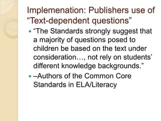 Implemenation: Publishers use of
―Text-dependent questions‖
―The Standards strongly suggest that
a majority of questions posed to
children be based on the text under
consideration…, not rely on students’
different knowledge backgrounds.‖
 –Authors of the Common Core
Standards in ELA/Literacy


 