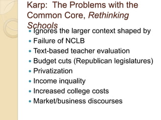 Karp: The Problems with the
Common Core, Rethinking
Schools

Ignores the larger context shaped by
 Failure of NCLB
 Text-based teacher evaluation
 Budget cuts (Republican legislatures)
 Privatization
 Income inquality
 Increased college costs
 Market/business discourses


 