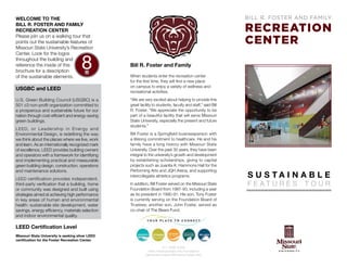 Welcome to the
Bill R. Foster and Family
Recreation Center
Please join us on a walking tour that
points out the sustainable features of
Missouri State University’s Recreation
Center. Look for the logos
throughout the building and
reference the inside of this
brochure for a description
of the sustainable elements.

USGBC and LEED
U.S. Green Building Council (USGBC) is a
501 c3 non-profit organization committed to
a prosperous and sustainable future for our
nation through cost-efficient and energy-saving
green buildings.
LEED , or Leadership in Energy and

Environmental Design, is redefining the way
we think about the places where we live, work
and learn. As an internationally recognized mark
of excellence, LEED provides building owners
and operators with a framework for identifying
and implementing practical and measurable
green building design, construction, operations
and maintenance solutions.
LEED certification provides independent,

third-party verification that a building, home
or community was designed and built using
strategies aimed at achieving high performance
in key areas of human and environmental
health: sustainable site development, water
savings, energy efficiency, materials selection
and indoor environmental quality.

Bill R. Foster and Family
When students enter the recreation center
for the first time, they will find a new place
on campus to enjoy a variety of wellness and
recreational activities.
“We are very excited about helping to provide this
great facility to students, faculty and staff,” said Bill
R. Foster. “We appreciate the opportunity to be
part of a beautiful facility that will serve Missouri
State University, especially the present and future
students.”
Bill Foster is a Springfield businessperson with
a lifelong commitment to healthcare. He and his
family have a long history with Missouri State
University. Over the past 30 years, they have been
integral to the university’s growth and development
by establishing scholarships, giving to capital
projects such as Juanita K. Hammons Hall for the
Performing Arts and JQH Arena, and supporting
intercollegiate athletics programs.
In addition, Bill Foster served on the Missouri State
Foundation Board from 1987-93, including a year
as its president in 1990-91. His son, Tony Foster
is currently serving on the Foundation Board of
Trustees; another son, John Foster, served as
co-chair of The Bears Fund.

LEED Certification Level
Missouri State University is seeking silver LEED
certification for the Foster Recreation Center.
417-836-5334
www.misso uristate.edu/recreatio n
campusrecreatio n@misso uristate.edu

S U STAINA B LE
FEATURES

TOUR

 