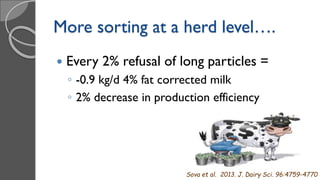 More sorting at a herd level….
 Every 2% refusal of long particles =
◦ -0.9 kg/d 4% fat corrected milk
◦ 2% decrease in production efficiency
Sova et al. 2013. J. Dairy Sci. 96:4759-4770
 