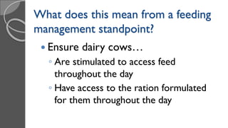 What does this mean from a feeding
management standpoint?
 Ensure dairy cows…
◦ Are stimulated to access feed
throughout the day
◦ Have access to the ration formulated
for them throughout the day
 