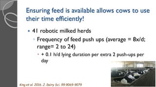 Ensuring feed is available allows cows to use
their time efficiently!
 41 robotic milked herds
◦ Frequency of feed push ups (average = 8x/d;
range= 2 to 24)
 + 0.1 h/d lying duration per extra 2 push-ups per
day
King et al. 2016. J. Dairy Sci. 99:9069-9079
 