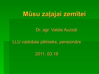 Mūsu zaļajai zemītei Dr. agr. Valdis Auziņš LLU vadošais pētnieks, pensionārs 2011. 03.19 