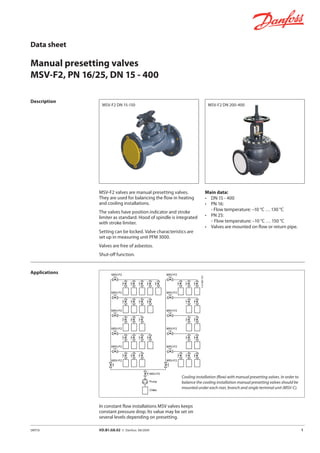 Data sheet
Manual presetting valves
MSV-F2, PN 16/25, DN 15 - 400
SMT/SI	 VD.B1.G8.02 © Danfoss 08/2009	 1	
Description
MSV-F2 valves are manual presetting valves.
They are used for balancing the flow in heating
and cooling installations.
The valves have position indicator and stroke
limiter as standard. Hood of spindle is integrated
with stroke limiter.
Setting can be locked. Valve characteristics are
set up in measuring unit PFM 3000.
Valves are free of asbestos.
Shut-off function.
Main data:
• 	 DN 15 - 400
• 	 PN 16:
	 - Flow temperature: –10 °C … 130 °C
• 	 PN 25:
-	Flow temperature: –10 °C … 150 °C
• 	 Valves are mounted on flow or return pipe.
MSV-F2 DN 15-150
Cooling installation (flow) with manual presetting valves. In order to
balance the cooling installation manual presetting valves should be
mounted under each riser, branch and single terminal unit (MSV-C).
Applications
MSV-F2 DN 200-400
In constant flow installations MSV valves keeps
constant pressure drop. Its value may be set on
several levels depending on presetting.
 