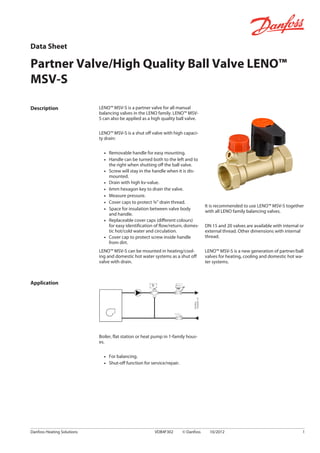 Description LENO™ MSV-S is a partner valve for all manual
balancing valves in the LENO family. LENO™ MSV-
S can also be applied as a high quality ball valve.
LENO™ MSV-S is a shut off valve with high capaci-
ty drain:
▪ Removable handle for easy mounting.
▪ Handle can be turned both to the left and to
the right when shutting off the ball valve.
▪ Screw will stay in the handle when it is dis-
mounted.
▪ Drain with high kv-value.
▪ 6mm hexagon key to drain the valve.
▪ Measure pressure.
▪ Cover caps to protect ¾” drain thread.
▪ Space for insulation between valve body
and handle.
▪ Replaceable cover caps (different colours)
for easy identification of flow/return, domes-
tic hot/cold water and circulation.
▪ Cover cap to protect screw inside handle
from dirt.
LENO™ MSV-S can be mounted in heating/cool-
ing and domestic hot water systems as a shut off
valve with drain.
It is recommended to use LENO™ MSV-S together
with all LENO family balancing valves.
DN 15 and 20 valves are available with internal or
external thread. Other dimensions with internal
thread.
LENO™ MSV-S is a new generation of partner/ball
valves for heating, cooling and domestic hot wa-
ter systems.
Application
Boiler, flat station or heat pump in 1-family hous-
es.
▪ For balancing.
▪ Shut-off function for service/repair.
Data Sheet
Partner Valve/High Quality Ball Valve LENO™
MSV-S
Danfoss Heating Solutions VDB4F302 © Danfoss 10/2012 1
 