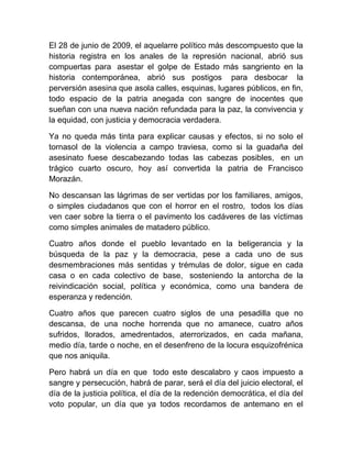 El 28 de junio de 2009, el aquelarre político más descompuesto que la
historia registra en los anales de la represión nacional, abrió sus
compuertas para asestar el golpe de Estado más sangriento en la
historia contemporánea, abrió sus postigos para desbocar la
perversión asesina que asola calles, esquinas, lugares públicos, en fin,
todo espacio de la patria anegada con sangre de inocentes que
sueñan con una nueva nación refundada para la paz, la convivencia y
la equidad, con justicia y democracia verdadera.
Ya no queda más tinta para explicar causas y efectos, si no solo el
tornasol de la violencia a campo traviesa, como si la guadaña del
asesinato fuese descabezando todas las cabezas posibles, en un
trágico cuarto oscuro, hoy así convertida la patria de Francisco
Morazán.
No descansan las lágrimas de ser vertidas por los familiares, amigos,
o simples ciudadanos que con el horror en el rostro, todos los días
ven caer sobre la tierra o el pavimento los cadáveres de las víctimas
como simples animales de matadero público.
Cuatro años donde el pueblo levantado en la beligerancia y la
búsqueda de la paz y la democracia, pese a cada uno de sus
desmembraciones más sentidas y trémulas de dolor, sigue en cada
casa o en cada colectivo de base, sosteniendo la antorcha de la
reivindicación social, política y económica, como una bandera de
esperanza y redención.
Cuatro años que parecen cuatro siglos de una pesadilla que no
descansa, de una noche horrenda que no amanece, cuatro años
sufridos, llorados, amedrentados, aterrorizados, en cada mañana,
medio día, tarde o noche, en el desenfreno de la locura esquizofrénica
que nos aniquila.
Pero habrá un día en que todo este descalabro y caos impuesto a
sangre y persecución, habrá de parar, será el día del juicio electoral, el
día de la justicia política, el día de la redención democrática, el día del
voto popular, un día que ya todos recordamos de antemano en el
 