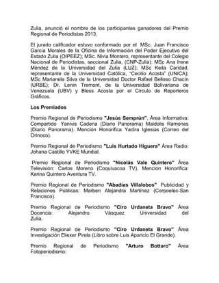 Zulia, anunció el nombre de los participantes ganadores del Premio
Regional de Periodistas 2013.
El jurado calificador estuvo conformado por el MSc. Juan Francisco
García Morales de la Oficina de Información del Poder Ejecutivo del
Estado Zulia (OIPEEZ); MSc. Nivia Montero, representante del Colegio
Nacional de Periodistas, seccional Zulia, (CNP-Zulia): MSc Ana Irene
Méndez de la Universidad del Zulia (LUZ); MSc Keila Caridad,
representante de la Universidad Católica, “Cecilio Acosta” (UNICA);
MSc Marianela Silva de la Universidad Doctor Rafael Belloso Chacín
(URBE); Dr. Lenin Tremont, de la Universidad Bolivariana de
Venezuela (UBV) y Bless Acosta por el Circulo de Reporteros
Gráficos.
Los Premiados
Premio Regional de Periodismo "Jesús Semprún", Área Informativa:
Compartido Yanivis Cadena (Diario Panorama) Maidolis Ramones
(Diario Panorama). Mención Honorifica Yadira Iglesias (Correo del
Orinoco).
Premio Regional de Periodismo "Luis Hurtado Higuera" Área Radio:
Johana Castillo YVKE Mundial.
Premio Regional de Periodismo "Nicolás Vale Quintero" Área
Televisión: Carlos Moreno (Coquivacoa TV). Mención Honorifica:
Karina Quintero Aventura TV.
Premio Regional de Periodismo "Abadías Villalobos" Publicidad y
Relaciones Públicas: Marben Alejandra Martínez (Corpoelec-San
Francisco).
Premio Regional de Periodismo "Ciro Urdaneta Bravo" Área
Docencia: Alejandro Vásquez Universidad del
Zulia.
Premio Regional de Periodismo "Ciro Urdaneta Bravo" Área
Investigación Eliexer Pirela (Libro sobre Luis Aparicio El Grande).
Premio Regional de Periodismo "Arturo Bottaro" Área
Fotoperiodismo:
 