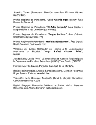 Américo Torres (Panorama). Mención Honorifica: Eduardo Méndez
(La Verdad).
Premio Regional de Periodismo. "José Antonio Ugas Moran" Área
Desarrollo Comunal:
Premio Regional de Periodismo "El Zulia Ilustrado" Área Diseño y
Diagramación. Cristi De Matios (La Verdad).
Premio Regional de Periodismo "Sergio Antillano" Área Cultural:
Israel Colina (Coquivacoa TV).
Premio Regional de Periodismo "María Isabel Newman", Área Digital:
David Contreras Noticiaaldia.com
Veredicto del Jurado Calificador del Premio a la Comunicación
Alternativa y Popular "Hugo Rafael Chávez Frías",
(Zulia).
Jurado: Lisley Osorio (Vive TV); Orlene Muñoz (Consejo Regional para
la Comunicación Popular); Reina Lara (MINCI) Yvan Coello (OIPEEZ).
Impreso: Mileydis Bracho. Periódico San José de La Montaña.
Radio: Roximar Rojas. Emisora Sensacionalisima. Mención Honorífica
Roger Perozo. Emisora Vereda Libre.
Televisión: Keyla González. Fundación Canal Z. Mención Honorífica:
Comuna Babelia-UBV Zulia
Digital: Blogspot. Maracaibo Solidaria de Rafael Muñoz. Mención
Honorífica Luis Alberto Semprún (Noticiaaldia.com)
 