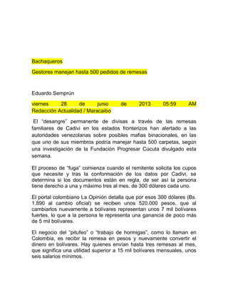 Bachaqueros
Gestores manejan hasta 500 pedidos de remesas
Eduardo Semprún
viernes 28 de junio de 2013 05:59 AM
Redacción Actualidad / Maracaibo
El “desangre” permanente de divisas a través de las remesas
familiares de Cadivi en los estados fronterizos han alertado a las
autoridades venezolanas sobre posibles mafias binacionales, en las
que uno de sus miembros podría manejar hasta 500 carpetas, según
una investigación de la Fundación Progresar Cúcuta divulgado esta
semana.
El proceso de “fuga” comienza cuando el remitente solicita los cupos
que necesite y tras la conformación de los datos por Cadivi, se
determina si los documentos están en regla, de ser así la persona
tiene derecho a una y máximo tres al mes, de 300 dólares cada uno.
El portal colombiano La Opinión detalla que por esos 300 dólares (Bs.
1.890 al cambio oficial) se reciben unos 520.000 pesos, que al
cambiarlos nuevamente a bolívares representan unos 7 mil bolívares
fuertes, lo que a la persona le representa una ganancia de poco más
de 5 mil bolívares.
El negocio del “pitufeo” o “trabajo de hormigas”, como lo llaman en
Colombia, es recibir la remesa en pesos y nuevamente convertir el
dinero en bolívares. Hay quienes envían hasta tres remesas al mes,
que significa una utilidad superior a 15 mil bolívares mensuales, unos
seis salarios mínimos.
 