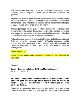Son muchas las personas que hacen los envíos para ayudar a sus
familias, pero la mayoría lo hace por el elevado porcentaje de
ganancia.
Expertos en materia penal indican que quienes cometan este fraude
en el país, haciendo uso de la falsificación de documentos, pueden ser
condenados a tres y hasta siete años de cárcel, tal como lo contempla
la Ley de Ilícitos Cambiarios, en su artículo 10.
Algunos partícipes indican que el delito se planifica en complicidad con
funcionarios de las casas de cambio. También hay bandas criminales
que cobran un porcentaje a los que manejan las carpetas, y si estos
no obedecen, son sacados a la fuerza o asesinados.
Nelson Canquiz, secretario de Asuntos Políticos de la Gobernación del
Zulia, informó al diario que una comisión de Táchira y Caracas vendría
a la región para determinar la irregularidad. Ayer, el secretario de
Gobierno, Blagdimir Labrador, dijo que el caso “está en fase de
investigación”.
Nota Convivencia:
Forma de las Celebraciones de las graduaciones en las caravanas de
vehículos
Deportes:
Brasil y España, en la final de “Copa Manifestaciones”
19:52 Comentarios
En Brasil, indignados manifestantes han convocado varias
protestas para este domingo por la noche cuando se celebra la
final de la Copa Confederaciones de la FIFA en la ciudad brasileña
de Río de Janeiro.
Diferentes movimientos han llamado a los brasileños a salir a las
calles y sumarse a una marcha que se dirigirá hacia el estadio
 