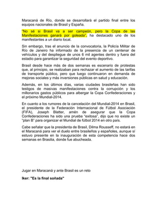 Maracaná de Río, donde se desarrollará el partido final entre los
equipos nacionales de Brasil y España.
“No sé si Brasil va a ser campeón, pero la Copa de las
Manifestaciones ganará por goleada”, ha destacado uno de los
manifestantes a un diario local.
Sin embargo, tras el anuncio de la convocatoria, la Policía Militar de
Río de Janeiro ha informado de la presencia de un centenar de
vehículos y del despliegue de unos 6 mil agentes dentro y fuera del
estadio para garantizar la seguridad del evento deportivo.
Brasil desde hace más de dos semanas es escenario de protestas
que, al principio, se realizaban para rechazar el aumento de las tarifas
de transporte público, pero que luego continuaron en demanda de
mejoras sociales y más inversiones públicas en salud y educación.
Además, en los últimos días, varias ciudades brasileñas han sido
testigos de masivas manifestaciones contra la corrupción y los
millonarios gastos públicos para albergar la Copa Confederaciones y
el próximo Mundial-2014.
En cuanto a los rumores de la cancelación del Mundial-2014 en Brasil,
el presidente de la Federación Internacional de Fútbol Asociación
(FIFA), Joseph Blatter, amén de asegurar que la Copa
Confederaciones ha sido una prueba “exitosa”, dijo que no existe un
“plan B” para organizar el Mundial de fútbol 2014 en otro país.
Cabe señalar que la presidenta de Brasil, Dilma Rousseff, no estará en
el Maracaná para ver el duelo entre brasileños y españoles, aunque sí
estuvo presente en la inauguración de esta competencia hace dos
semanas en Brasilia, donde fue abucheada.
Jugar en Maracaná y ante Brasil es un reto
Iker: "Es la final soñada"
 