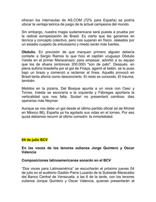 ofrecen los internautas de AS.COM (72% para España) se podría
ubicar la ventaja teórica de juego de la actual campeona del mundo.
Sin embargo, nuestra magia sudamericana será puesta a prueba por
la radical europeización de Brasil. Es cierto que les ganamos en
técnica y concepto colectivo, pero nos superan en físico. Jaleados por
un estadio cuajado de entusiasmo y miedo serán más fuertes.
Obdulio. En previsión de que marquen primero alguien debería
contarle a Sergio Ramos lo que hizo el capitán uruguayo Obdulio
Varela en el primer Maracanazo: para empezar, advirtió a su equipo
que los de afuera (entonces 200.000) "son de palo". Después, en
plena euforia brasileña por el gol de Friaça, agarró el balón, se lo puso
bajo un brazo y comenzó a reclamar al línea. Aquello provocó en
Brasil tanta afonía como desconcierto. El resto es conocido. El trauma,
también.
Metidos en la pizarra, Del Bosque apunta a un once con Cesc y
Torres. Iniesta se escoraría a la izquierda y Fábregas aportaría la
verticalidad que nos falta. Scolari no presentará cambios: diez
operarios más Neymar.
Aunque se nos debe un gol desde el último partido oficial (el de Míchel
en México 86), España ya ha agotado sus vidas en el torneo. Por eso
quizá debamos recurrir al último comodín: la inmortalidad.
04 de julio BCV
En las voces de los tenores zulianos Jorge Quintero y Oscar
Valencia
Composiciones latinoamericanas sonarán en el BCV
“Dos voces para Latinoamérica” se escucharán el próximo jueves 04
de julio en el auditorio Gastón Parra Luzardo de la Subsede Maracaibo
del Banco Central de Venezuela, a las 6 de la tarde, con los tenores
zulianos Jorque Quintero y Oscar Valencia, quienes presentarán al
 
