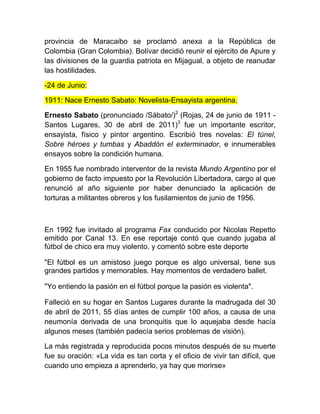 provincia de Maracaibo se proclamó anexa a la República de
Colombia (Gran Colombia). Bolívar decidió reunir el ejército de Apure y
las divisiones de la guardia patriota en Mijagual, a objeto de reanudar
las hostilidades.
-24 de Junio:
1911: Nace Ernesto Sabato: Novelista-Ensayista argentina.
Ernesto Sabato (pronunciado /Sábato/)2
(Rojas, 24 de junio de 1911 -
Santos Lugares, 30 de abril de 2011)3
fue un importante escritor,
ensayista, físico y pintor argentino. Escribió tres novelas: El túnel,
Sobre héroes y tumbas y Abaddón el exterminador, e innumerables
ensayos sobre la condición humana.
En 1955 fue nombrado interventor de la revista Mundo Argentino por el
gobierno de facto impuesto por la Revolución Libertadora, cargo al que
renunció al año siguiente por haber denunciado la aplicación de
torturas a militantes obreros y los fusilamientos de junio de 1956.
En 1992 fue invitado al programa Fax conducido por Nicolas Repetto
emitido por Canal 13. En ese reportaje contó que cuando jugaba al
fútbol de chico era muy violento. y comentó sobre este deporte
"El fútbol es un amistoso juego porque es algo universal, tiene sus
grandes partidos y memorables. Hay momentos de verdadero ballet.
"Yo entiendo la pasión en el fútbol porque la pasión es violenta".
Falleció en su hogar en Santos Lugares durante la madrugada del 30
de abril de 2011, 55 días antes de cumplir 100 años, a causa de una
neumonía derivada de una bronquitis que lo aquejaba desde hacía
algunos meses (también padecía serios problemas de visión).
La más registrada y reproducida pocos minutos después de su muerte
fue su oración: «La vida es tan corta y el oficio de vivir tan difícil, que
cuando uno empieza a aprenderlo, ya hay que morirse»
 