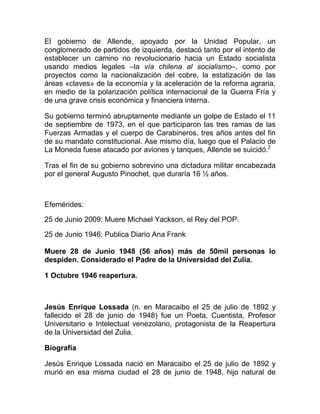 El gobierno de Allende, apoyado por la Unidad Popular, un
conglomerado de partidos de izquierda, destacó tanto por el intento de
establecer un camino no revolucionario hacia un Estado socialista
usando medios legales –la vía chilena al socialismo–, como por
proyectos como la nacionalización del cobre, la estatización de las
áreas «claves» de la economía y la aceleración de la reforma agraria,
en medio de la polarización política internacional de la Guerra Fría y
de una grave crisis económica y financiera interna.
Su gobierno terminó abruptamente mediante un golpe de Estado el 11
de septiembre de 1973, en el que participaron las tres ramas de las
Fuerzas Armadas y el cuerpo de Carabineros, tres años antes del fin
de su mandato constitucional. Ase mismo día, luego que el Palacio de
La Moneda fuese atacado por aviones y tanques, Allende se suicidó.2
Tras el fin de su gobierno sobrevino una dictadura militar encabezada
por el general Augusto Pinochet, que duraría 16 ½ años.
Efemérides:
25 de Junio 2009: Muere Michael Yackson, el Rey del POP.
25 de Junio 1946: Publica Diario Ana Frank
Muere 28 de Junio 1948 (56 años) más de 50mil personas lo
despiden. Considerado el Padre de la Universidad del Zulia.
1 Octubre 1946 reapertura.
Jesús Enrique Lossada (n. en Maracaibo el 25 de julio de 1892 y
fallecido el 28 de junio de 1948) fue un Poeta, Cuentista, Profesor
Universitario e Intelectual venezolano, protagonista de la Reapertura
de la Universidad del Zulia.
Biografía
Jesús Enrique Lossada nació en Maracaibo el 25 de julio de 1892 y
murió en esa misma ciudad el 28 de junio de 1948, hijo natural de
 