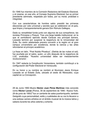En 1946 fue miembro de la Comisión Redactora del Estatuto Electoral,
y al crearse, en ese año, el Consejo Supremo Electoral, fue su primer
presidente admirado, respetado por todos, por su moral, probidad e
integridad.
Con sus características de hombre sabio presidió las primeras
elecciones por voto universal y secreto que se celebraron en el país,
que limpia y transparentemente ganara Don Rómulo Gallegos.
Dada su versatilidad funda junto con algunos de sus compañeros, las
revistas Principios y Psiquis. Tras una larga batalla institucional, en la
que el centralismo ejercido desde Caracas era principal barrera,
Lossada terminó por auspiciar la reapertura de la Universidad del
Zulia. Su visión adelantada preveía convertir a la región en el gran
campus universitario por excelencia, donde la ciencia y las artes
refundarían el principio académico.
La frase en latín, “Post Nubila Phoebus”, (Detrás de las nubes el sol),
fue acuñada por el sabio, quien, un año después de la reapertura de
LUZ, analizaba: “Nuestra universidad debe ser medularmentre
revolucionaria”.
En 1947 redacta la Constitución Venezolana, también contribuyó a la
configuración del Poder Electoral en Venezuela.
En su honor a su nombre se nombró el Municipio Jesús Enrique
Lossada en el Estado Zulia, ubicado al oeste de Maracaibo, cuya
capital es La Concepción.
29 de Junio 1993 Muere Héctor Juan Pérez Martínez más conocido
como Héctor Lavoe (Ponce, 30 de septiembre de 1946 - Nueva York,
29 de junio de 1993)4
fue un cantante de salsa puertorriqueño, también
Geógrafo cuya personalidad, estilo y cualidades de su voz lo llevaron a
una exitosa carrera artística en el ámbito musical de la música latina y
salsera durante los años setenta y ochenta.
 