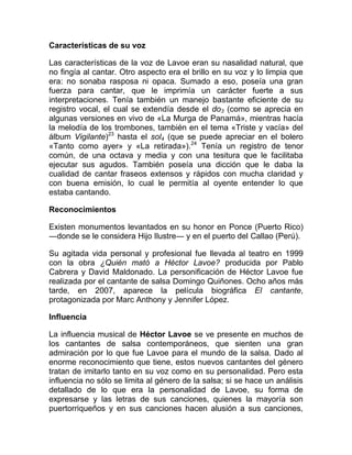 Características de su voz
Las características de la voz de Lavoe eran su nasalidad natural, que
no fingía al cantar. Otro aspecto era el brillo en su voz y lo limpia que
era: no sonaba rasposa ni opaca. Sumado a eso, poseía una gran
fuerza para cantar, que le imprimía un carácter fuerte a sus
interpretaciones. Tenía también un manejo bastante eficiente de su
registro vocal, el cual se extendía desde el do3 (como se aprecia en
algunas versiones en vivo de «La Murga de Panamá», mientras hacía
la melodía de los trombones, también en el tema «Triste y vacía» del
álbum Vigilante)23
hasta el sol4 (que se puede apreciar en el bolero
«Tanto como ayer» y «La retirada»).24
Tenía un registro de tenor
común, de una octava y media y con una tesitura que le facilitaba
ejecutar sus agudos. También poseía una dicción que le daba la
cualidad de cantar fraseos extensos y rápidos con mucha claridad y
con buena emisión, lo cual le permitía al oyente entender lo que
estaba cantando.
Reconocimientos
Existen monumentos levantados en su honor en Ponce (Puerto Rico)
―donde se le considera Hijo Ilustre― y en el puerto del Callao (Perú).
Su agitada vida personal y profesional fue llevada al teatro en 1999
con la obra ¿Quién mató a Héctor Lavoe? producida por Pablo
Cabrera y David Maldonado. La personificación de Héctor Lavoe fue
realizada por el cantante de salsa Domingo Quiñones. Ocho años más
tarde, en 2007, aparece la película biográfica El cantante,
protagonizada por Marc Anthony y Jennifer López.
Influencia
La influencia musical de Héctor Lavoe se ve presente en muchos de
los cantantes de salsa contemporáneos, que sienten una gran
admiración por lo que fue Lavoe para el mundo de la salsa. Dado al
enorme reconocimiento que tiene, estos nuevos cantantes del género
tratan de imitarlo tanto en su voz como en su personalidad. Pero esta
influencia no sólo se limita al género de la salsa; si se hace un análisis
detallado de lo que era la personalidad de Lavoe, su forma de
expresarse y las letras de sus canciones, quienes la mayoría son
puertorriqueños y en sus canciones hacen alusión a sus canciones,
 
