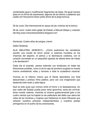 cantándolas igual o modificando fragmentos de éstas. De igual manera
pasa en su forma de expresarse; algunos de los dichos o palabras que
usaba con frecuencia hacen parte ahora de la jerga boricua.
26 de Junio: Día Internacional en apoyo de las víctimas de la tortura.
28 de Junio: cuatro años golpe de Estado a Manuel Zelaya y creación
del blog www.maracaibosolidaria.blogspot.com
Honduras: Cuatro años de sangre y terror
Galel Cárdenas
ALAI AMLATINA, 28/06/2013.- ¿Cómo podríamos los narradores
escribir una novela de terror social si estamos hundidos en los
miasmas del espanto, el pánico y la desmesura cotidiana, con el
corazón convertido en un pequeñito aparato de aliento lleno de miedo
y de desolación?
Cada día el sicariato parece extender sus tentáculos en todas las
direcciones posibles, como si de la caja de pandora surgiese la muerte
misma arrebatando vidas y honores a toda la ciudadanía nacional.
Vivimos en el infierno mismo que el Dante describiera con total
descarnidad y profuso ritmo poético, pero con una imaginación que
desborda toda razón y toda lógica.
Qué es esto pues que vivimos entre el horror y la desesperanza, sin
que nadie del Estado pueda parar tanta ignominia, tanta ola criminal,
tanta muerte violenta, mientras el cinismo gubernamental grita a los
cuatro vientos que ha bajado la ola patibularia del delito que ataca las
vidas de los hombres y mujeres que habitamos la dulce Hibueras que
soñaran nuestros próceres independentistas y nuestros poetas
primigenios en el sueño de los amaneceres.
 