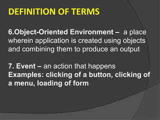 DEFINITION OF TERMS

6.Object-Oriented Environment – a place
wherein application is created using objects
and combining them to produce an output

7. Event – an action that happens
Examples: clicking of a button, clicking of
a menu, loading of form
 