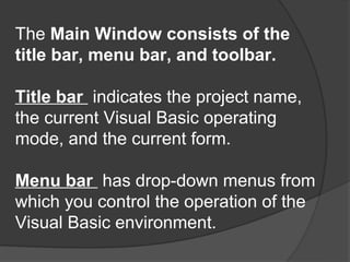 The Main Window consists of the
title bar, menu bar, and toolbar.

Title bar indicates the project name,
the current Visual Basic operating
mode, and the current form.

Menu bar has drop-down menus from
which you control the operation of the
Visual Basic environment.
 