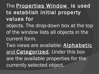 The Properties Window is used
to establish initial property
values for
objects. The drop-down box at the top
of the window lists all objects in the
current form.
Two views are available: Alphabetic
and Categorized. Under this box
are the available properties for the
currently selected object.
 