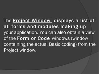 The Project Window displays a list of
all forms and modules making up
your application. You can also obtain a view
of the Form or Code windows (window
containing the actual Basic coding) from the
Project window.
 