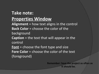 Take note:
Properties Window
Alignment = how text aligns in the control
Back Color = choose the color of the
background
Caption = the text that will appear in the
control
Font = choose the font type and size
Fore Color = choose the color of the text
(foreground)
                      Remember: Save the project as often as
                                it should be.
 