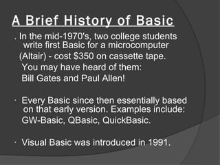A Brief History of Basic
. In the mid-1970's, two college students
   write first Basic for a microcomputer
  (Altair) - cost $350 on cassette tape.
   You may have heard of them:
   Bill Gates and Paul Allen!

· Every Basic since then essentially based
  on that early version. Examples include:
  GW-Basic, QBasic, QuickBasic.

· Visual Basic was introduced in 1991.
 