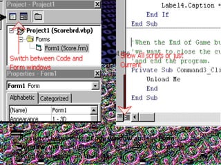 To switch between the Code window and the Form
window, use the buttons just over the Project Explorer
window (diagram on the left).
 