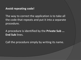 Avoid repeating code!

The way to correct the application is to take all
the code that repeats and put it into a separate
procedure.

A procedure is identified by the Private Sub ...
End Sub lines.

Call the procedure simply by writing its name.
 