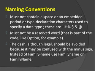 Naming Conventions
 Must not contain a space or an embedded
  period or type-declaration characters used to
  specify a data type ; these are ! # % $ & @
 Must not be a reserved word (that is part of the
  code, like Option, for example).
 The dash, although legal, should be avoided
  because it may be confused with the minus sign.
  Instead of Family-name use Familyname or
  FamilyName.
 