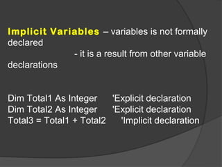 Implicit Variables – variables is not formally
declared
             - it is a result from other variable
declarations


Dim Total1 As Integer    'Explicit declaration
Dim Total2 As Integer    'Explicit declaration
Total3 = Total1 + Total2   'Implicit declaration
 