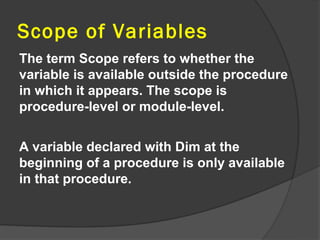 Scope of Variables
The term Scope refers to whether the
variable is available outside the procedure
in which it appears. The scope is
procedure-level or module-level.


A variable declared with Dim at the
beginning of a procedure is only available
in that procedure.
 