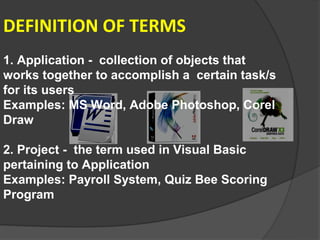 DEFINITION OF TERMS
1. Application - collection of objects that
works together to accomplish a certain task/s
for its users
Examples: MS Word, Adobe Photoshop, Corel
Draw

2. Project - the term used in Visual Basic
pertaining to Application
Examples: Payroll System, Quiz Bee Scoring
Program
 