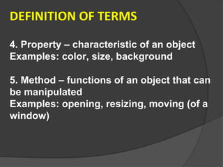 DEFINITION OF TERMS

4. Property – characteristic of an object
Examples: color, size, background

5. Method – functions of an object that can
be manipulated
Examples: opening, resizing, moving (of a
window)
 