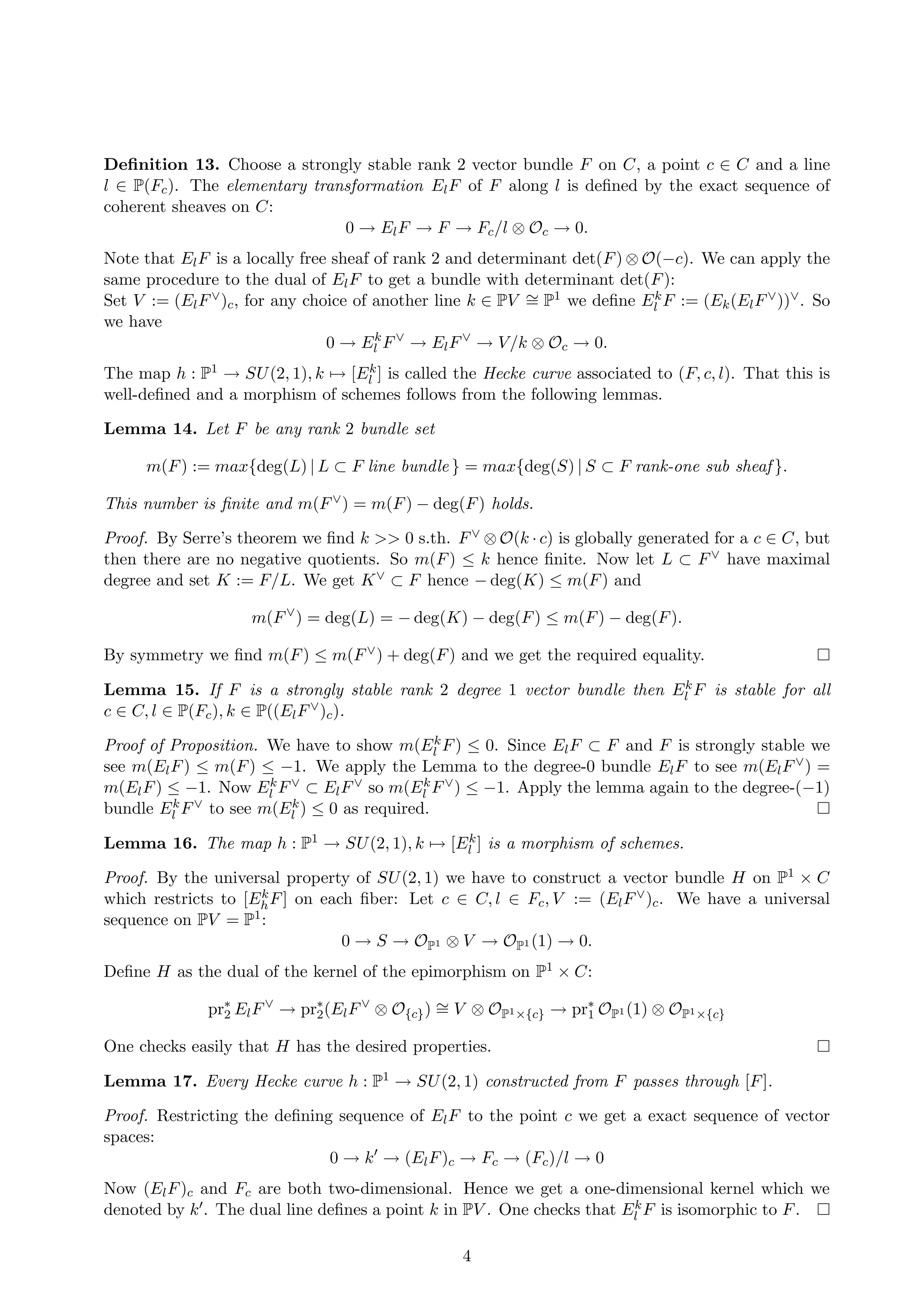 Deﬁnition 13. Choose a strongly stable rank 2 vector bundle F on C, a point c ∈ C and a line
l ∈ P(Fc). The elementary transformation ElF of F along l is deﬁned by the exact sequence of
coherent sheaves on C:
0 → ElF → F → Fc/l ⊗ Oc → 0.
Note that ElF is a locally free sheaf of rank 2 and determinant det(F) ⊗ O(−c). We can apply the
same procedure to the dual of ElF to get a bundle with determinant det(F):
Set V := (ElF∨)c, for any choice of another line k ∈ PV ∼= P1 we deﬁne Ek
l F := (Ek(ElF∨))∨. So
we have
0 → Ek
l F∨
→ ElF∨
→ V/k ⊗ Oc → 0.
The map h : P1 → SU(2, 1), k → [Ek
l ] is called the Hecke curve associated to (F, c, l). That this is
well-deﬁned and a morphism of schemes follows from the following lemmas.
Lemma 14. Let F be any rank 2 bundle set
m(F) := max{deg(L) | L ⊂ F line bundle } = max{deg(S) | S ⊂ F rank-one sub sheaf }.
This number is ﬁnite and m(F∨) = m(F) − deg(F) holds.
Proof. By Serre’s theorem we ﬁnd k >> 0 s.th. F∨ ⊗ O(k · c) is globally generated for a c ∈ C, but
then there are no negative quotients. So m(F) ≤ k hence ﬁnite. Now let L ⊂ F∨ have maximal
degree and set K := F/L. We get K∨ ⊂ F hence − deg(K) ≤ m(F) and
m(F∨
) = deg(L) = − deg(K) − deg(F) ≤ m(F) − deg(F).
By symmetry we ﬁnd m(F) ≤ m(F∨) + deg(F) and we get the required equality.
Lemma 15. If F is a strongly stable rank 2 degree 1 vector bundle then Ek
l F is stable for all
c ∈ C, l ∈ P(Fc), k ∈ P((ElF∨)c).
Proof of Proposition. We have to show m(Ek
l F) ≤ 0. Since ElF ⊂ F and F is strongly stable we
see m(ElF) ≤ m(F) ≤ −1. We apply the Lemma to the degree-0 bundle ElF to see m(ElF∨) =
m(ElF) ≤ −1. Now Ek
l F∨ ⊂ ElF∨ so m(Ek
l F∨) ≤ −1. Apply the lemma again to the degree-(−1)
bundle Ek
l F∨ to see m(Ek
l ) ≤ 0 as required.
Lemma 16. The map h : P1 → SU(2, 1), k → [Ek
l ] is a morphism of schemes.
Proof. By the universal property of SU(2, 1) we have to construct a vector bundle H on P1 × C
which restricts to [Ek
hF] on each ﬁber: Let c ∈ C, l ∈ Fc, V := (ElF∨)c. We have a universal
sequence on PV = P1:
0 → S → OP1 ⊗ V → OP1 (1) → 0.
Deﬁne H as the dual of the kernel of the epimorphism on P1 × C:
pr∗
2 ElF∨
→ pr∗
2(ElF∨
⊗ O{c}) ∼= V ⊗ OP1×{c} → pr∗
1 OP1 (1) ⊗ OP1×{c}
One checks easily that H has the desired properties.
Lemma 17. Every Hecke curve h : P1 → SU(2, 1) constructed from F passes through [F].
Proof. Restricting the deﬁning sequence of ElF to the point c we get a exact sequence of vector
spaces:
0 → k → (ElF)c → Fc → (Fc)/l → 0
Now (ElF)c and Fc are both two-dimensional. Hence we get a one-dimensional kernel which we
denoted by k . The dual line deﬁnes a point k in PV . One checks that Ek
l F is isomorphic to F.
4
 