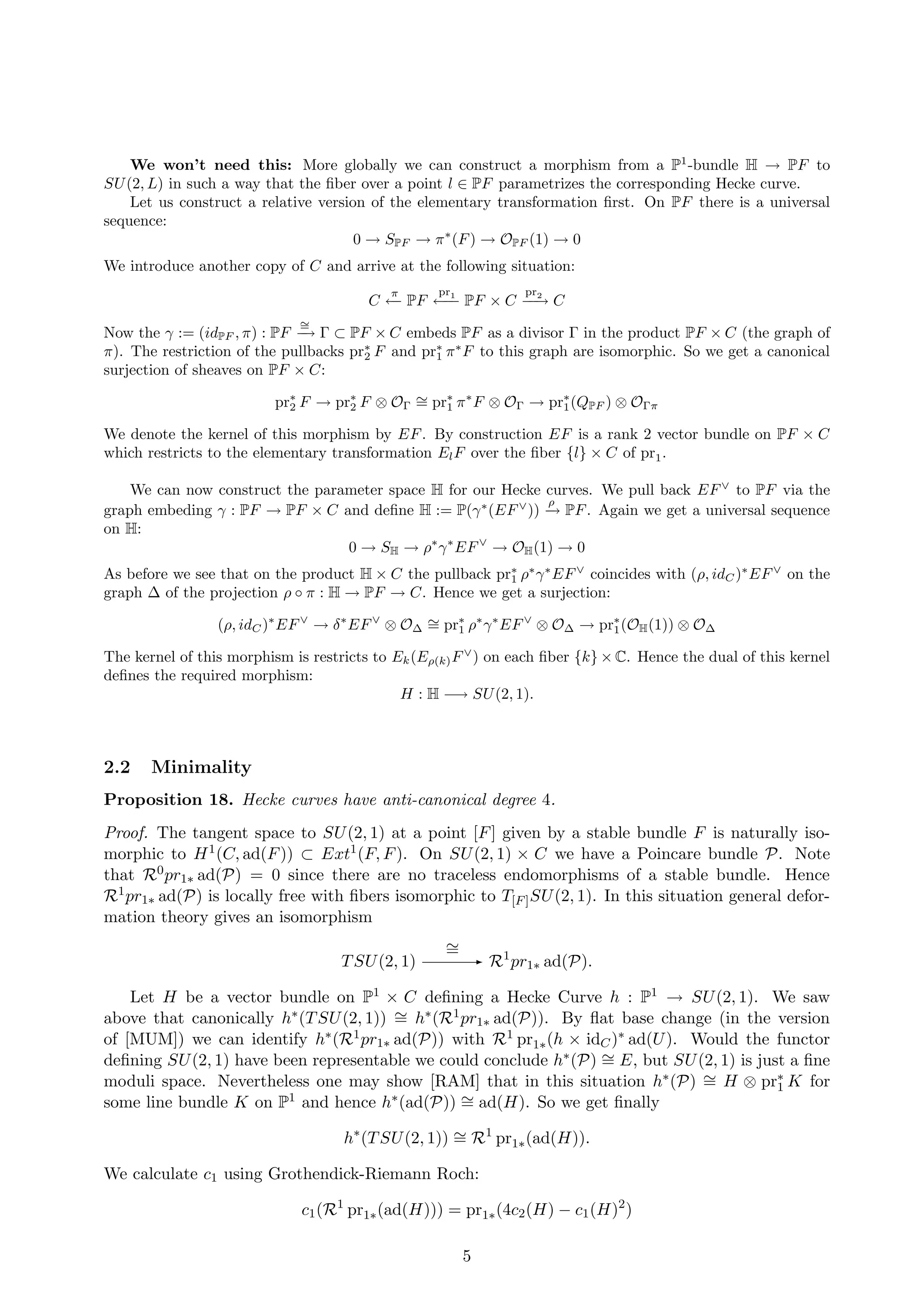 We won’t need this: More globally we can construct a morphism from a P1
-bundle H → PF to
SU(2, L) in such a way that the ﬁber over a point l ∈ PF parametrizes the corresponding Hecke curve.
Let us construct a relative version of the elementary transformation ﬁrst. On PF there is a universal
sequence:
0 → SPF → π∗
(F) → OPF (1) → 0
We introduce another copy of C and arrive at the following situation:
C
π
←− PF
pr1
←−− PF × C
pr2
−−→ C
Now the γ := (idPF , π) : PF
∼=
−→ Γ ⊂ PF × C embeds PF as a divisor Γ in the product PF × C (the graph of
π). The restriction of the pullbacks pr∗
2 F and pr∗
1 π∗
F to this graph are isomorphic. So we get a canonical
surjection of sheaves on PF × C:
pr∗
2 F → pr∗
2 F ⊗ OΓ
∼= pr∗
1 π∗
F ⊗ OΓ → pr∗
1(QPF ) ⊗ OΓπ
We denote the kernel of this morphism by EF. By construction EF is a rank 2 vector bundle on PF × C
which restricts to the elementary transformation ElF over the ﬁber {l} × C of pr1.
We can now construct the parameter space H for our Hecke curves. We pull back EF∨
to PF via the
graph embeding γ : PF → PF × C and deﬁne H := P(γ∗
(EF∨
))
ρ
−→ PF. Again we get a universal sequence
on H:
0 → SH → ρ∗
γ∗
EF∨
→ OH(1) → 0
As before we see that on the product H × C the pullback pr∗
1 ρ∗
γ∗
EF∨
coincides with (ρ, idC)∗
EF∨
on the
graph ∆ of the projection ρ ◦ π : H → PF → C. Hence we get a surjection:
(ρ, idC)∗
EF∨
→ δ∗
EF∨
⊗ O∆
∼= pr∗
1 ρ∗
γ∗
EF∨
⊗ O∆ → pr∗
1(OH(1)) ⊗ O∆
The kernel of this morphism is restricts to Ek(Eρ(k)F∨
) on each ﬁber {k} × C. Hence the dual of this kernel
deﬁnes the required morphism:
H : H −→ SU(2, 1).
2.2 Minimality
Proposition 18. Hecke curves have anti-canonical degree 4.
Proof. The tangent space to SU(2, 1) at a point [F] given by a stable bundle F is naturally iso-
morphic to H1(C, ad(F)) ⊂ Ext1(F, F). On SU(2, 1) × C we have a Poincare bundle P. Note
that R0pr1∗ ad(P) = 0 since there are no traceless endomorphisms of a stable bundle. Hence
R1pr1∗ ad(P) is locally free with ﬁbers isomorphic to T[F]SU(2, 1). In this situation general defor-
mation theory gives an isomorphism
TSU(2, 1)
∼= - R1
pr1∗ ad(P).
Let H be a vector bundle on P1 × C deﬁning a Hecke Curve h : P1 → SU(2, 1). We saw
above that canonically h∗(TSU(2, 1)) ∼= h∗(R1pr1∗ ad(P)). By ﬂat base change (in the version
of [MUM]) we can identify h∗(R1pr1∗ ad(P)) with R1 pr1∗(h × idC)∗ ad(U). Would the functor
deﬁning SU(2, 1) have been representable we could conclude h∗(P) ∼= E, but SU(2, 1) is just a ﬁne
moduli space. Nevertheless one may show [RAM] that in this situation h∗(P) ∼= H ⊗ pr∗
1 K for
some line bundle K on P1 and hence h∗(ad(P)) ∼= ad(H). So we get ﬁnally
h∗
(TSU(2, 1)) ∼= R1
pr1∗(ad(H)).
We calculate c1 using Grothendick-Riemann Roch:
c1(R1
pr1∗(ad(H))) = pr1∗(4c2(H) − c1(H)2
)
5
 