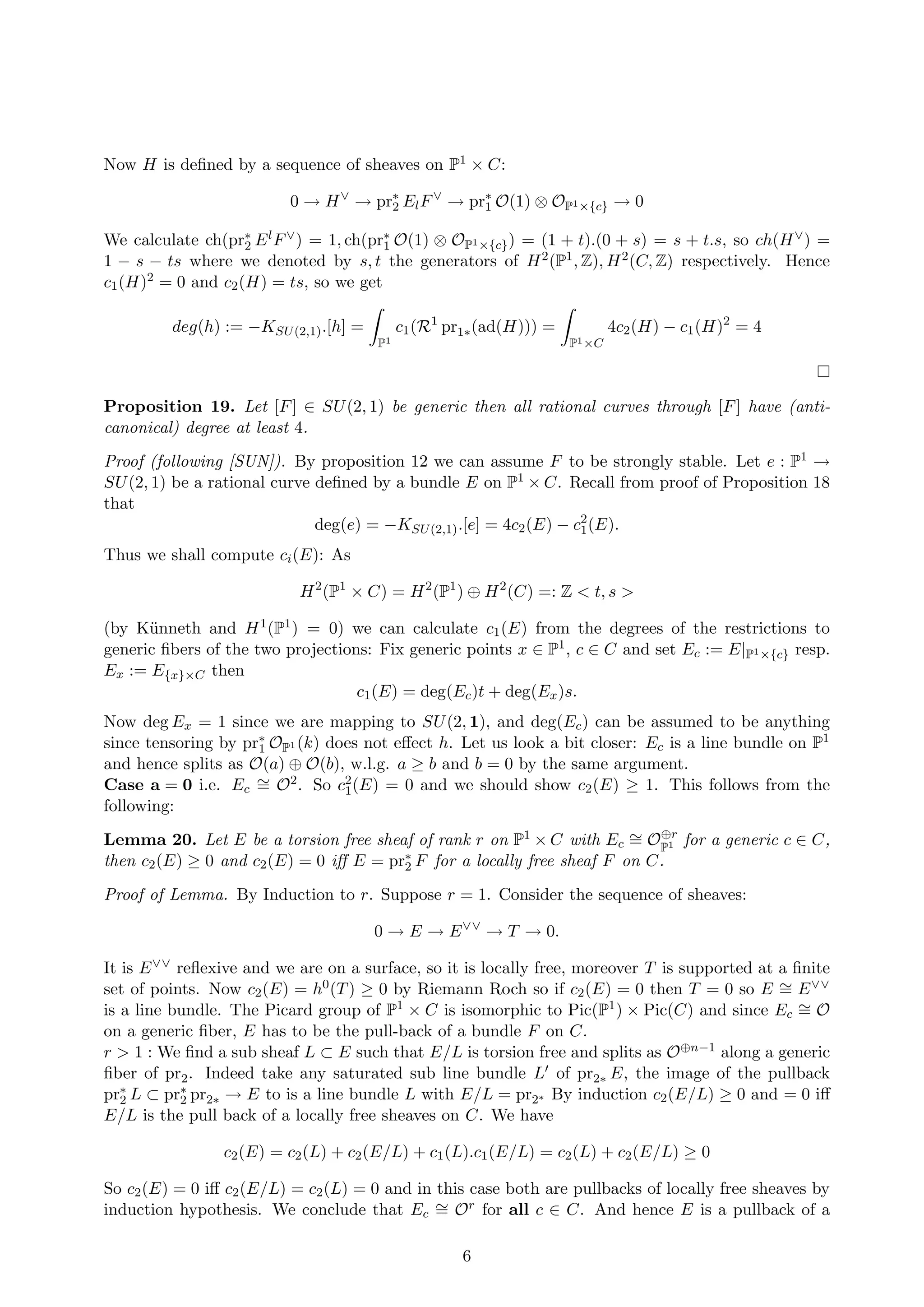 Now H is deﬁned by a sequence of sheaves on P1 × C:
0 → H∨
→ pr∗
2 ElF∨
→ pr∗
1 O(1) ⊗ OP1×{c} → 0
We calculate ch(pr∗
2 ElF∨) = 1, ch(pr∗
1 O(1) ⊗ OP1×{c}) = (1 + t).(0 + s) = s + t.s, so ch(H∨) =
1 − s − ts where we denoted by s, t the generators of H2(P1, Z), H2(C, Z) respectively. Hence
c1(H)2 = 0 and c2(H) = ts, so we get
deg(h) := −KSU(2,1).[h] =
P1
c1(R1
pr1∗(ad(H))) =
P1×C
4c2(H) − c1(H)2
= 4
Proposition 19. Let [F] ∈ SU(2, 1) be generic then all rational curves through [F] have (anti-
canonical) degree at least 4.
Proof (following [SUN]). By proposition 12 we can assume F to be strongly stable. Let e : P1 →
SU(2, 1) be a rational curve deﬁned by a bundle E on P1 × C. Recall from proof of Proposition 18
that
deg(e) = −KSU(2,1).[e] = 4c2(E) − c2
1(E).
Thus we shall compute ci(E): As
H2
(P1
× C) = H2
(P1
) ⊕ H2
(C) =: Z < t, s >
(by K¨unneth and H1(P1) = 0) we can calculate c1(E) from the degrees of the restrictions to
generic ﬁbers of the two projections: Fix generic points x ∈ P1, c ∈ C and set Ec := E|P1×{c} resp.
Ex := E{x}×C then
c1(E) = deg(Ec)t + deg(Ex)s.
Now deg Ex = 1 since we are mapping to SU(2, 1), and deg(Ec) can be assumed to be anything
since tensoring by pr∗
1 OP1 (k) does not eﬀect h. Let us look a bit closer: Ec is a line bundle on P1
and hence splits as O(a) ⊕ O(b), w.l.g. a ≥ b and b = 0 by the same argument.
Case a = 0 i.e. Ec
∼= O2. So c2
1(E) = 0 and we should show c2(E) ≥ 1. This follows from the
following:
Lemma 20. Let E be a torsion free sheaf of rank r on P1 × C with Ec
∼= O⊕r
P1 for a generic c ∈ C,
then c2(E) ≥ 0 and c2(E) = 0 iﬀ E = pr∗
2 F for a locally free sheaf F on C.
Proof of Lemma. By Induction to r. Suppose r = 1. Consider the sequence of sheaves:
0 → E → E∨∨
→ T → 0.
It is E∨∨ reﬂexive and we are on a surface, so it is locally free, moreover T is supported at a ﬁnite
set of points. Now c2(E) = h0(T) ≥ 0 by Riemann Roch so if c2(E) = 0 then T = 0 so E ∼= E∨∨
is a line bundle. The Picard group of P1 × C is isomorphic to Pic(P1) × Pic(C) and since Ec
∼= O
on a generic ﬁber, E has to be the pull-back of a bundle F on C.
r > 1 : We ﬁnd a sub sheaf L ⊂ E such that E/L is torsion free and splits as O⊕n−1 along a generic
ﬁber of pr2. Indeed take any saturated sub line bundle L of pr2∗ E, the image of the pullback
pr∗
2 L ⊂ pr∗
2 pr2∗ → E to is a line bundle L with E/L = pr2∗ By induction c2(E/L) ≥ 0 and = 0 iﬀ
E/L is the pull back of a locally free sheaves on C. We have
c2(E) = c2(L) + c2(E/L) + c1(L).c1(E/L) = c2(L) + c2(E/L) ≥ 0
So c2(E) = 0 iﬀ c2(E/L) = c2(L) = 0 and in this case both are pullbacks of locally free sheaves by
induction hypothesis. We conclude that Ec
∼= Or for all c ∈ C. And hence E is a pullback of a
6
 