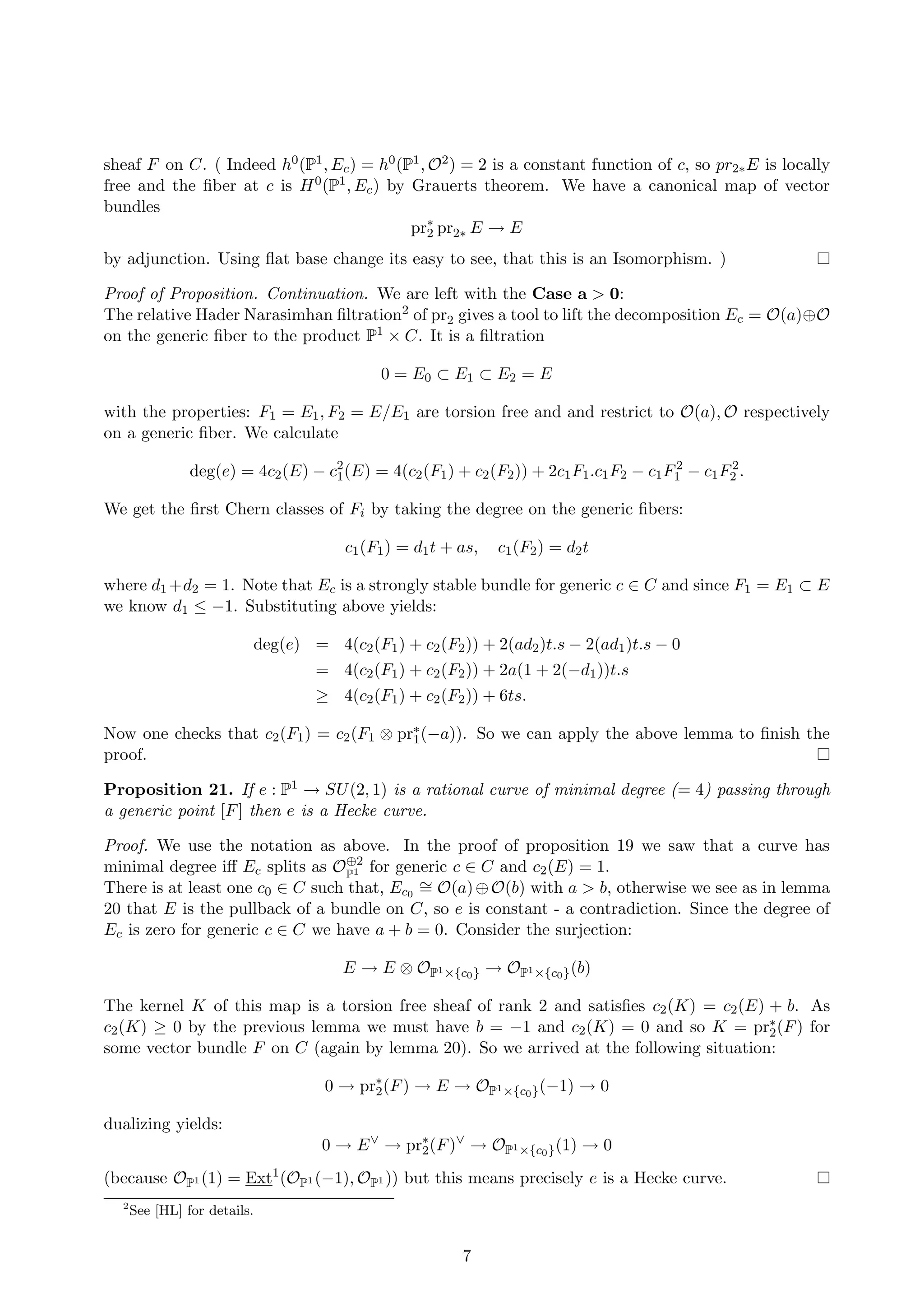 sheaf F on C. ( Indeed h0(P1, Ec) = h0(P1, O2) = 2 is a constant function of c, so pr2∗E is locally
free and the ﬁber at c is H0(P1, Ec) by Grauerts theorem. We have a canonical map of vector
bundles
pr∗
2 pr2∗ E → E
by adjunction. Using ﬂat base change its easy to see, that this is an Isomorphism. )
Proof of Proposition. Continuation. We are left with the Case a > 0:
The relative Hader Narasimhan ﬁltration2 of pr2 gives a tool to lift the decomposition Ec = O(a)⊕O
on the generic ﬁber to the product P1 × C. It is a ﬁltration
0 = E0 ⊂ E1 ⊂ E2 = E
with the properties: F1 = E1, F2 = E/E1 are torsion free and and restrict to O(a), O respectively
on a generic ﬁber. We calculate
deg(e) = 4c2(E) − c2
1(E) = 4(c2(F1) + c2(F2)) + 2c1F1.c1F2 − c1F2
1 − c1F2
2 .
We get the ﬁrst Chern classes of Fi by taking the degree on the generic ﬁbers:
c1(F1) = d1t + as, c1(F2) = d2t
where d1 +d2 = 1. Note that Ec is a strongly stable bundle for generic c ∈ C and since F1 = E1 ⊂ E
we know d1 ≤ −1. Substituting above yields:
deg(e) = 4(c2(F1) + c2(F2)) + 2(ad2)t.s − 2(ad1)t.s − 0
= 4(c2(F1) + c2(F2)) + 2a(1 + 2(−d1))t.s
≥ 4(c2(F1) + c2(F2)) + 6ts.
Now one checks that c2(F1) = c2(F1 ⊗ pr∗
1(−a)). So we can apply the above lemma to ﬁnish the
proof.
Proposition 21. If e : P1 → SU(2, 1) is a rational curve of minimal degree (= 4) passing through
a generic point [F] then e is a Hecke curve.
Proof. We use the notation as above. In the proof of proposition 19 we saw that a curve has
minimal degree iﬀ Ec splits as O⊕2
P1 for generic c ∈ C and c2(E) = 1.
There is at least one c0 ∈ C such that, Ec0
∼= O(a)⊕O(b) with a > b, otherwise we see as in lemma
20 that E is the pullback of a bundle on C, so e is constant - a contradiction. Since the degree of
Ec is zero for generic c ∈ C we have a + b = 0. Consider the surjection:
E → E ⊗ OP1×{c0} → OP1×{c0}(b)
The kernel K of this map is a torsion free sheaf of rank 2 and satisﬁes c2(K) = c2(E) + b. As
c2(K) ≥ 0 by the previous lemma we must have b = −1 and c2(K) = 0 and so K = pr∗
2(F) for
some vector bundle F on C (again by lemma 20). So we arrived at the following situation:
0 → pr∗
2(F) → E → OP1×{c0}(−1) → 0
dualizing yields:
0 → E∨
→ pr∗
2(F)∨
→ OP1×{c0}(1) → 0
(because OP1 (1) = Ext1
(OP1 (−1), OP1 )) but this means precisely e is a Hecke curve.
2
See [HL] for details.
7
 