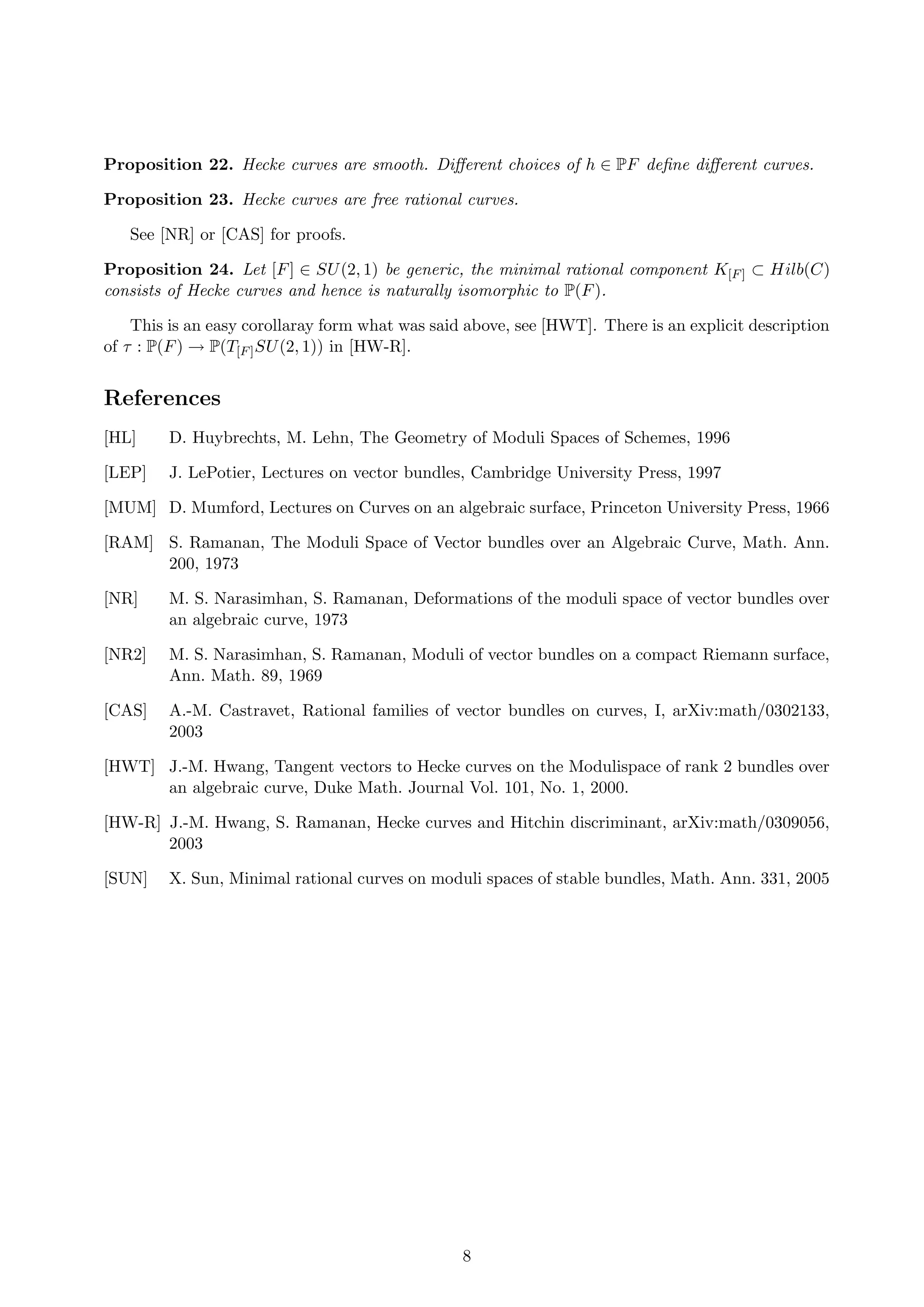 Proposition 22. Hecke curves are smooth. Diﬀerent choices of h ∈ PF deﬁne diﬀerent curves.
Proposition 23. Hecke curves are free rational curves.
See [NR] or [CAS] for proofs.
Proposition 24. Let [F] ∈ SU(2, 1) be generic, the minimal rational component K[F] ⊂ Hilb(C)
consists of Hecke curves and hence is naturally isomorphic to P(F).
This is an easy corollaray form what was said above, see [HWT]. There is an explicit description
of τ : P(F) → P(T[F]SU(2, 1)) in [HW-R].
References
[HL] D. Huybrechts, M. Lehn, The Geometry of Moduli Spaces of Schemes, 1996
[LEP] J. LePotier, Lectures on vector bundles, Cambridge University Press, 1997
[MUM] D. Mumford, Lectures on Curves on an algebraic surface, Princeton University Press, 1966
[RAM] S. Ramanan, The Moduli Space of Vector bundles over an Algebraic Curve, Math. Ann.
200, 1973
[NR] M. S. Narasimhan, S. Ramanan, Deformations of the moduli space of vector bundles over
an algebraic curve, 1973
[NR2] M. S. Narasimhan, S. Ramanan, Moduli of vector bundles on a compact Riemann surface,
Ann. Math. 89, 1969
[CAS] A.-M. Castravet, Rational families of vector bundles on curves, I, arXiv:math/0302133,
2003
[HWT] J.-M. Hwang, Tangent vectors to Hecke curves on the Modulispace of rank 2 bundles over
an algebraic curve, Duke Math. Journal Vol. 101, No. 1, 2000.
[HW-R] J.-M. Hwang, S. Ramanan, Hecke curves and Hitchin discriminant, arXiv:math/0309056,
2003
[SUN] X. Sun, Minimal rational curves on moduli spaces of stable bundles, Math. Ann. 331, 2005
8
 