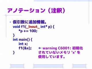 アノテーション（注釈）
• 仮引数に追加情報。
void f1(_Inout_ int* p) {
*p += 100;
}
int main() {
int x;
f1(&x);
}
← warning C6001: 初期化
されていないメモリ 'x' を
使用しています。
 