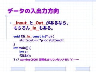 データの入出力方向
• _Inout_と_Out_があるなら、
もちろん_In_もある。
void f3(_In_ const int* p) {
std::cout << *p << std::endl;
}
int main() {
int x;
f3(&x);
} // warning C6001 初期化されていないメモリ 'x' ……
 