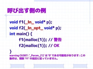 呼び出す側の例
void f1(_In_ void* p);
void f2(_In_opt_ void* p);
int main() {
f1(malloc(1)); // 警告
f2(malloc(1)); // OK
}
warning C6387: '_Param_(1)' は '0' である可能性があります: この
動作は、関数 'f1' の指定に従っていません。
 