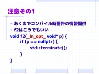 注意その1
• あくまでコンパイル時警告の情報提供
• f2はこうでもいい
void f2(_In_opt_ void* p) {
if (p == nullptr) {
std::terminate();
}
}
 
