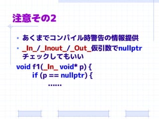 注意その2
• あくまでコンパイル時警告の情報提供
• _In_/_Inout_/_Out_仮引数でnullptr
チェックしてもいい
void f1(_In_ void* p) {
if (p == nullptr) {
……
 