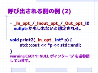 呼び出される側の例 (2)
• _In_opt_/_Inout_opt_/_Out_opt_は
nullptrかもしれないと想定される。
void print2(_In_opt_ int* p) {
std::cout << *p << std::endl;
}
warning C6011: NULL ポインター 'p' を逆参照
しています。
 
