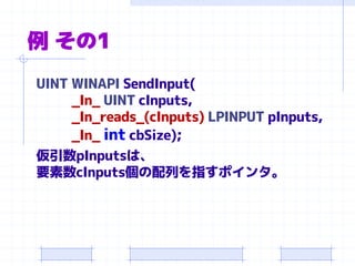 例 その1
UINT WINAPI SendInput(
_In_ UINT cInputs,
_In_reads_(cInputs) LPINPUT pInputs,
_In_ int cbSize);
仮引数pInputsは、
要素数cInputs個の配列を指すポインタ。
 
