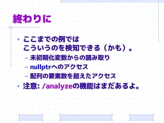 終わりに
• ここまでの例では
こういうのを検知できる（かも）。
– 未初期化変数からの読み取り
– nullptrへのアクセス
– 配列の要素数を超えたアクセス
• 注意: /analyzeの機能はまだあるよ。
 